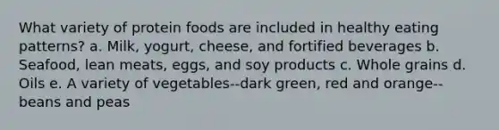 What variety of protein foods are included in healthy eating patterns? a. Milk, yogurt, cheese, and fortified beverages b. Seafood, lean meats, eggs, and soy products c. Whole grains d. Oils e. A variety of vegetables--dark green, red and orange--beans and peas