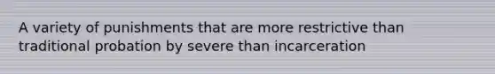 A variety of punishments that are more restrictive than traditional probation by severe than incarceration