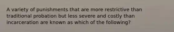 A variety of punishments that are more restrictive than traditional probation but less severe and costly than incarceration are known as which of the following?