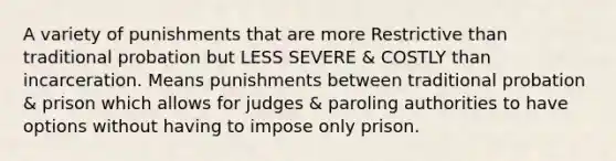 A variety of punishments that are more Restrictive than traditional probation but LESS SEVERE & COSTLY than incarceration. Means punishments between traditional probation & prison which allows for judges & paroling authorities to have options without having to impose only prison.