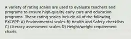 A variety of rating scales are used to evaluate teachers and programs to ensure high-quality early care and education programs. These rating scales include all of the following, EXCEPT: A) Environmental scales B) Health and Safety checklists C) Literacy assessment scales D) Height/weight requirement charts