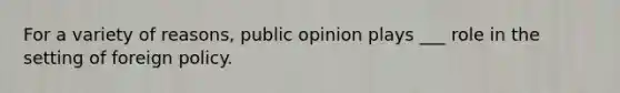 For a variety of reasons, public opinion plays ___ role in the setting of foreign policy.