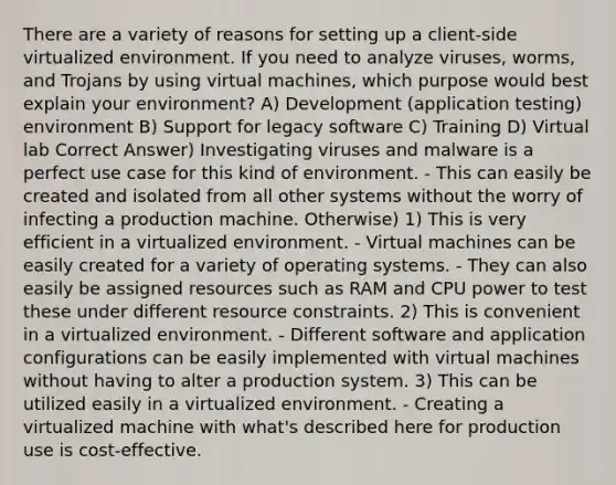 There are a variety of reasons for setting up a client-side virtualized environment. If you need to analyze viruses, worms, and Trojans by using virtual machines, which purpose would best explain your environment? A) Development (application testing) environment B) Support for legacy software C) Training D) Virtual lab Correct Answer) Investigating viruses and malware is a perfect use case for this kind of environment. - This can easily be created and isolated from all other systems without the worry of infecting a production machine. Otherwise) 1) This is very efficient in a virtualized environment. - Virtual machines can be easily created for a variety of operating systems. - They can also easily be assigned resources such as RAM and CPU power to test these under different resource constraints. 2) This is convenient in a virtualized environment. - Different software and application configurations can be easily implemented with virtual machines without having to alter a production system. 3) This can be utilized easily in a virtualized environment. - Creating a virtualized machine with what's described here for production use is cost-effective.