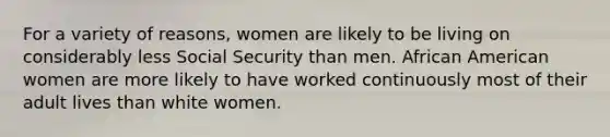 For a variety of reasons, women are likely to be living on considerably less Social Security than men. African American women are more likely to have worked continuously most of their adult lives than white women.