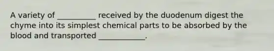 A variety of __________ received by the duodenum digest the chyme into its simplest chemical parts to be absorbed by the blood and transported ____________.