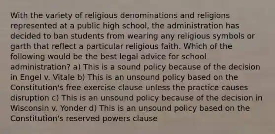 With the variety of religious denominations and religions represented at a public high school, the administration has decided to ban students from wearing any religious symbols or garth that reflect a particular religious faith. Which of the following would be the best legal advice for school administration? a) This is a sound policy because of the decision in Engel v. Vitale b) This is an unsound policy based on the Constitution's free exercise clause unless the practice causes disruption c) This is an unsound policy because of the decision in Wisconsin v. Yonder d) This is an unsound policy based on the Constitution's reserved powers clause