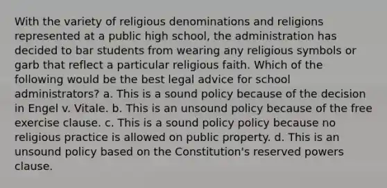 With the variety of religious denominations and religions represented at a public high school, the administration has decided to bar students from wearing any religious symbols or garb that reflect a particular religious faith. Which of the following would be the best legal advice for school administrators? a. This is a sound policy because of the decision in Engel v. Vitale. b. This is an unsound policy because of the free exercise clause. c. This is a sound policy policy because no religious practice is allowed on public property. d. This is an unsound policy based on the Constitution's reserved powers clause.