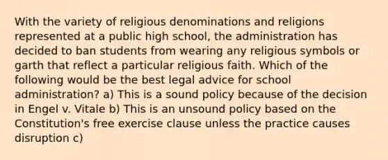 With the variety of religious denominations and religions represented at a public high school, the administration has decided to ban students from wearing any religious symbols or garth that reflect a particular religious faith. Which of the following would be the best legal advice for school administration? a) This is a sound policy because of the decision in Engel v. Vitale b) This is an unsound policy based on the Constitution's free exercise clause unless the practice causes disruption c)