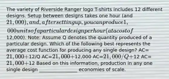 The variety of Riverside Ranger logo T-shirts includes 12 different designs. Setup between designs takes one hour (and 21,000), and, after setting up, you can produce 1,000 units of a particular design per hour (at a cost of12,000). Note: Assume Q denotes the quantity produced of a particular design. Which of the following best represents the average cost function for producing any single design? AC=21,000+12/Q AC=21,000+12,000 AC=21,000/Q+12 AC=21,000+12 Based on this information, production in any one single design ________________ economies of scale.