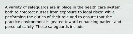 A variety of safeguards are in place in the health care system, both to *protect nurses from exposure to legal risks* while performing the duties of their role and to ensure that the practice environment is geared toward enhancing patient and personal safety. These safeguards include: