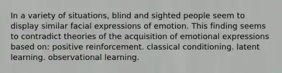 In a variety of situations, blind and sighted people seem to display similar facial expressions of emotion. This finding seems to contradict theories of the acquisition of emotional expressions based on: positive reinforcement. classical conditioning. latent learning. observational learning.