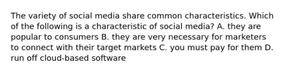 The variety of social media share common characteristics. Which of the following is a characteristic of social media? A. they are popular to consumers B. they are very necessary for marketers to connect with their target markets C. you must pay for them D. run off cloud-based software