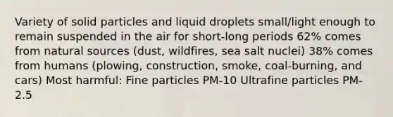 Variety of solid particles and liquid droplets small/light enough to remain suspended in the air for short-long periods 62% comes from natural sources (dust, wildfires, sea salt nuclei) 38% comes from humans (plowing, construction, smoke, coal-burning, and cars) Most harmful: Fine particles PM-10 Ultrafine particles PM-2.5