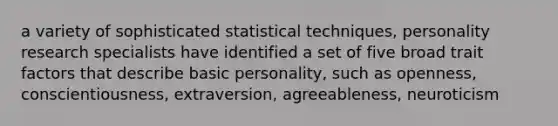 a variety of sophisticated statistical techniques, personality research specialists have identified a set of five broad trait factors that describe basic personality, such as openness, conscientiousness, extraversion, agreeableness, neuroticism