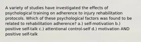 A variety of studies have investigated the effects of psychological training on adherence to injury rehabilitation protocols. Which of these psychological factors was found to be related to rehabilitation adherence? a.) self-motivation b.) positive self-talk c.) attentional control-self d.) motivation AND positive self-talk