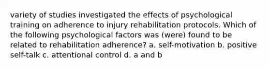 variety of studies investigated the effects of psychological training on adherence to injury rehabilitation protocols. Which of the following psychological factors was (were) found to be related to rehabilitation adherence? a. self-motivation b. positive self-talk c. attentional control d. a and b