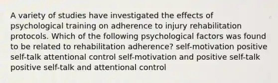 A variety of studies have investigated the effects of psychological training on adherence to injury rehabilitation protocols. Which of the following psychological factors was found to be related to rehabilitation adherence? self-motivation positive self-talk attentional control self-motivation and positive self-talk positive self-talk and attentional control