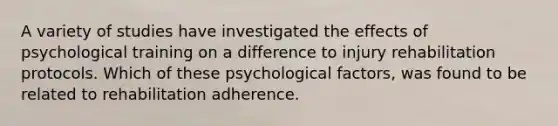 A variety of studies have investigated the effects of psychological training on a difference to injury rehabilitation protocols. Which of these psychological factors, was found to be related to rehabilitation adherence.