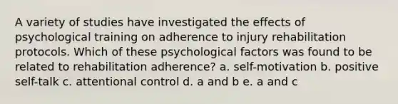 A variety of studies have investigated the effects of psychological training on adherence to injury rehabilitation protocols. Which of these psychological factors was found to be related to rehabilitation adherence? a. self-motivation b. positive self-talk c. attentional control d. a and b e. a and c