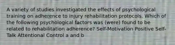 A variety of studies investigated the effects of psychological training on adherence to injury rehabilitation protocols. Which of the following psychological factors was (were) found to be related to rehabilitation adherence? Self-Motivation Positive Self-Talk Attentional Control a and b