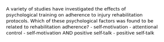 A variety of studies have investigated the effects of psychological training on adherence to injury rehabilitation protocols. Which of these psychological factors was found to be related to rehabilitation adherence? - self-motivation - attentional control - self-motivation AND positive self-talk - positive self-talk