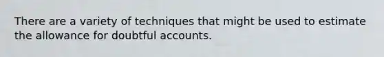 There are a variety of techniques that might be used to estimate the allowance for doubtful accounts.