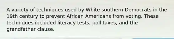 A variety of techniques used by White southern Democrats in the 19th century to prevent African Americans from voting. These techniques included literacy tests, poll taxes, and the grandfather clause.