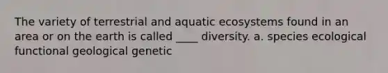 The variety of terrestrial and <a href='https://www.questionai.com/knowledge/kOcm8Wj6MW-aquatic-ecosystems' class='anchor-knowledge'>aquatic ecosystems</a> found in an area or on the earth is called ____ diversity. a. species ecological functional geological genetic