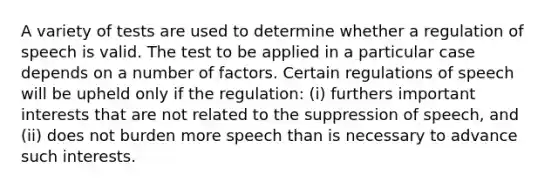 A variety of tests are used to determine whether a regulation of speech is valid. The test to be applied in a particular case depends on a number of factors. Certain regulations of speech will be upheld only if the regulation: (i) furthers important interests that are not related to the suppression of speech, and (ii) does not burden more speech than is necessary to advance such interests.