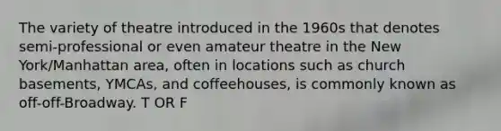 The variety of theatre introduced in the 1960s that denotes semi-professional or even amateur theatre in the New York/Manhattan area, often in locations such as church basements, YMCAs, and coffeehouses, is commonly known as off-off-Broadway. T OR F