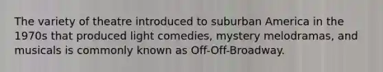 The variety of theatre introduced to suburban America in the 1970s that produced light comedies, mystery melodramas, and musicals is commonly known as Off-Off-Broadway.