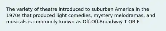 The variety of theatre introduced to suburban America in the 1970s that produced light comedies, mystery melodramas, and musicals is commonly known as Off-Off-Broadway T OR F