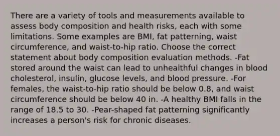 There are a variety of tools and measurements available to assess body composition and health risks, each with some limitations. Some examples are BMI, fat patterning, waist circumference, and waist-to-hip ratio. Choose the correct statement about body composition evaluation methods. -Fat stored around the waist can lead to unhealthful changes in blood cholesterol, insulin, glucose levels, and blood pressure. -For females, the waist-to-hip ratio should be below 0.8, and waist circumference should be below 40 in. -A healthy BMI falls in the range of 18.5 to 30. -Pear-shaped fat patterning significantly increases a person's risk for chronic diseases.