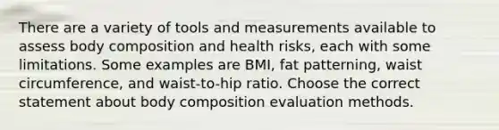 There are a variety of tools and measurements available to assess body composition and health risks, each with some limitations. Some examples are BMI, fat patterning, waist circumference, and waist-to-hip ratio. Choose the correct statement about body composition evaluation methods.