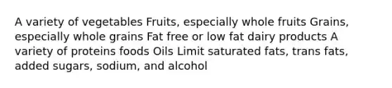 A variety of vegetables Fruits, especially whole fruits Grains, especially whole grains Fat free or low fat dairy products A variety of proteins foods Oils Limit saturated fats, trans fats, added sugars, sodium, and alcohol