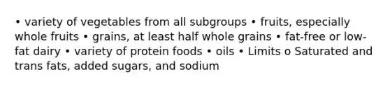 • variety of vegetables from all subgroups • fruits, especially whole fruits • grains, at least half whole grains • fat-free or low-fat dairy • variety of protein foods • oils • Limits o Saturated and trans fats, added sugars, and sodium