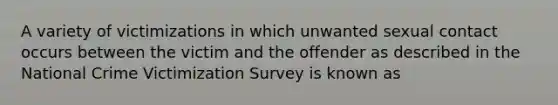 A variety of victimizations in which unwanted sexual contact occurs between the victim and the offender as described in the National Crime Victimization Survey is known as