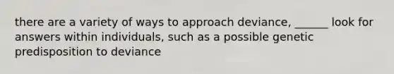 there are a variety of ways to approach deviance, ______ look for answers within individuals, such as a possible genetic predisposition to deviance