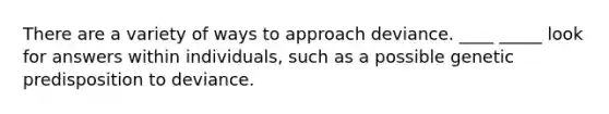 There are a variety of ways to approach deviance. ____ _____ look for answers within individuals, such as a possible genetic predisposition to deviance.