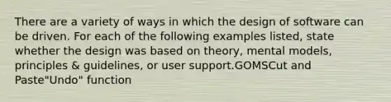 There are a variety of ways in which the design of software can be driven. For each of the following examples listed, state whether the design was based on theory, mental models, principles & guidelines, or user support.GOMSCut and Paste"Undo" function