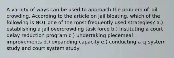 A variety of ways can be used to approach the problem of jail crowding. According to the article on jail bloating, which of the following is NOT one of the most frequently used strategies? a.) establishing a jail overcrowding task force b.) instituting a court delay reduction program c.) undertaking piecemeal improvements d.) expanding capacity e.) conducting a cj system study and court system study