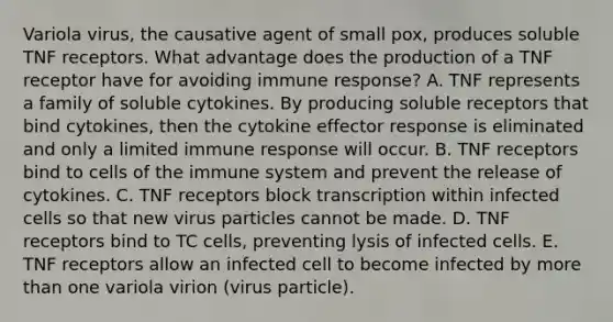 Variola virus, the causative agent of small pox, produces soluble TNF receptors. What advantage does the production of a TNF receptor have for avoiding immune response? A. TNF represents a family of soluble cytokines. By producing soluble receptors that bind cytokines, then the cytokine effector response is eliminated and only a limited immune response will occur. B. TNF receptors bind to cells of the immune system and prevent the release of cytokines. C. TNF receptors block transcription within infected cells so that new virus particles cannot be made. D. TNF receptors bind to TC cells, preventing lysis of infected cells. E. TNF receptors allow an infected cell to become infected by more than one variola virion (virus particle).