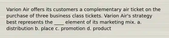 Varion Air offers its customers a complementary air ticket on the purchase of three business class tickets. Varion Air's strategy best represents the ____ element of its marketing mix. a. distribution b. place c. promotion d. product