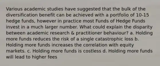 Various academic studies have suggested that the bulk of the diversification benefit can be achieved with a portfolio of 10-15 hedge funds, however in practice most Funds of Hedge Funds invest in a much larger number. What could explain the disparity between academic research & practitioner behaviour? a. Holding more funds reduces the risk of a single catastrophic loss b. Holding more funds increases the correlation with equity markets. c. Holding more funds is costless d. Holding more funds will lead to higher fees