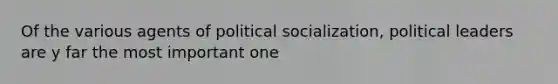 Of the various agents of political socialization, political leaders are y far the most important one