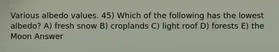 Various albedo values. 45) Which of the following has the lowest albedo? A) fresh snow B) croplands C) light roof D) forests E) the Moon Answer