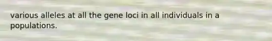 various alleles at all the gene loci in all individuals in a populations.