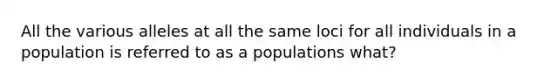 All the various alleles at all the same loci for all individuals in a population is referred to as a populations what?