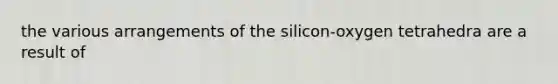 the various arrangements of the silicon-oxygen tetrahedra are a result of