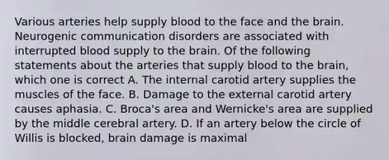 Various arteries help supply blood to the face and the brain. Neurogenic communication disorders are associated with interrupted blood supply to the brain. Of the following statements about the arteries that supply blood to the brain, which one is correct A. The internal carotid artery supplies the muscles of the face. B. Damage to the external carotid artery causes aphasia. C. Broca's area and Wernicke's area are supplied by the middle cerebral artery. D. If an artery below the circle of Willis is blocked, brain damage is maximal